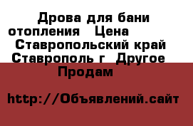 Дрова для бани,отопления › Цена ­ 8 000 - Ставропольский край, Ставрополь г. Другое » Продам   